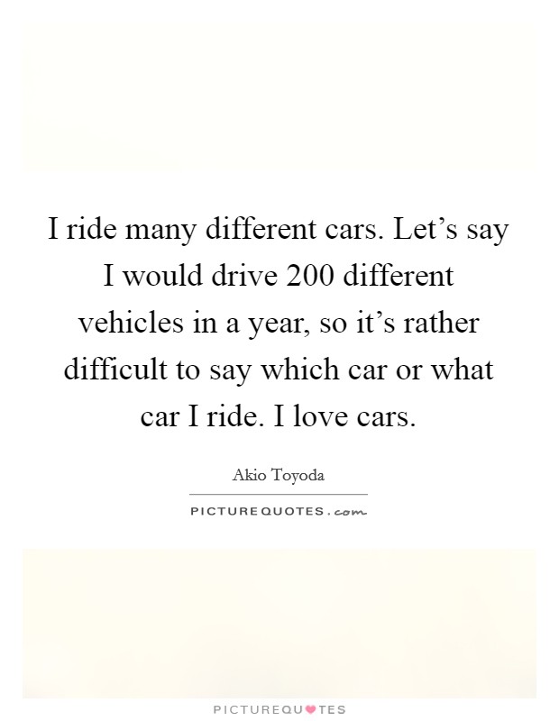 I ride many different cars. Let's say I would drive 200 different vehicles in a year, so it's rather difficult to say which car or what car I ride. I love cars. Picture Quote #1