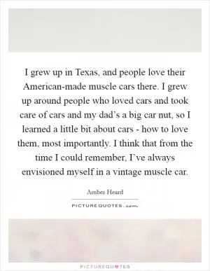I grew up in Texas, and people love their American-made muscle cars there. I grew up around people who loved cars and took care of cars and my dad’s a big car nut, so I learned a little bit about cars - how to love them, most importantly. I think that from the time I could remember, I’ve always envisioned myself in a vintage muscle car Picture Quote #1