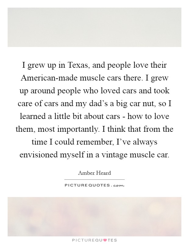 I grew up in Texas, and people love their American-made muscle cars there. I grew up around people who loved cars and took care of cars and my dad's a big car nut, so I learned a little bit about cars - how to love them, most importantly. I think that from the time I could remember, I've always envisioned myself in a vintage muscle car. Picture Quote #1