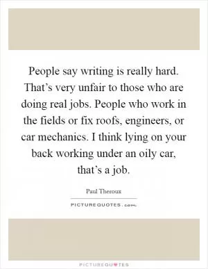 People say writing is really hard. That’s very unfair to those who are doing real jobs. People who work in the fields or fix roofs, engineers, or car mechanics. I think lying on your back working under an oily car, that’s a job Picture Quote #1