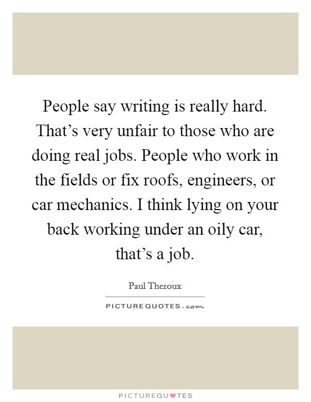 People say writing is really hard. That's very unfair to those who are doing real jobs. People who work in the fields or fix roofs, engineers, or car mechanics. I think lying on your back working under an oily car, that's a job. Picture Quote #1