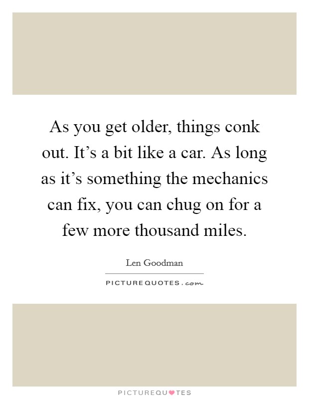 As you get older, things conk out. It's a bit like a car. As long as it's something the mechanics can fix, you can chug on for a few more thousand miles. Picture Quote #1