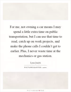 For me, not owning a car means I may spend a little extra time on public transportation, but I can use that time to read, catch up on work projects, and make the phone calls I couldn’t get to earlier. Plus, I never waste time at the mechanics or gas station Picture Quote #1