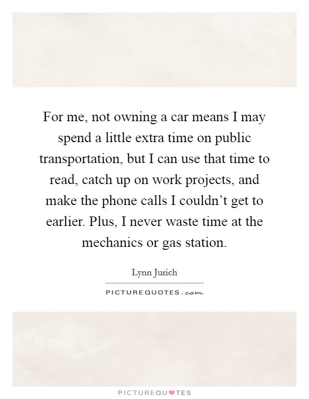 For me, not owning a car means I may spend a little extra time on public transportation, but I can use that time to read, catch up on work projects, and make the phone calls I couldn't get to earlier. Plus, I never waste time at the mechanics or gas station. Picture Quote #1