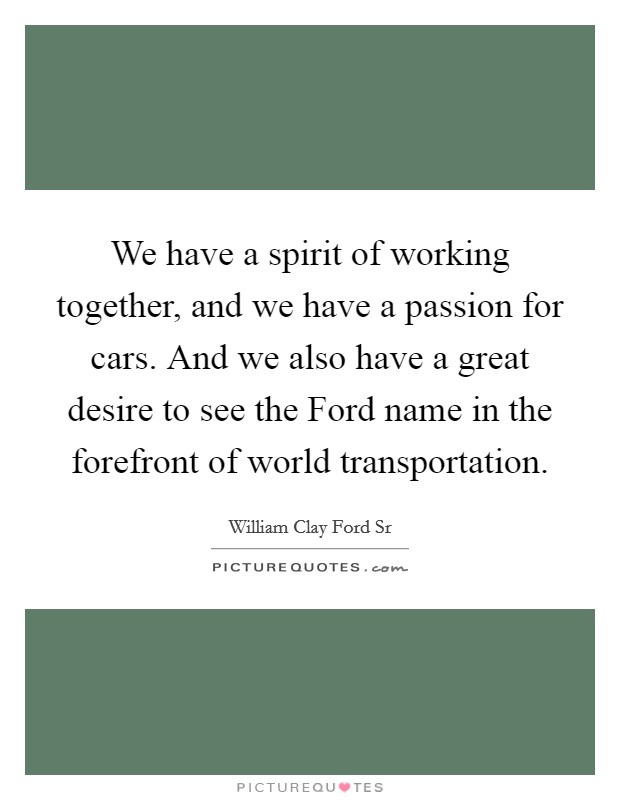 We have a spirit of working together, and we have a passion for cars. And we also have a great desire to see the Ford name in the forefront of world transportation. Picture Quote #1