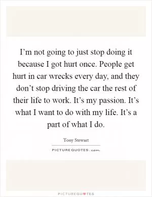 I’m not going to just stop doing it because I got hurt once. People get hurt in car wrecks every day, and they don’t stop driving the car the rest of their life to work. It’s my passion. It’s what I want to do with my life. It’s a part of what I do Picture Quote #1