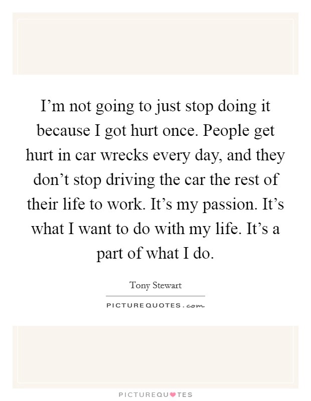 I'm not going to just stop doing it because I got hurt once. People get hurt in car wrecks every day, and they don't stop driving the car the rest of their life to work. It's my passion. It's what I want to do with my life. It's a part of what I do. Picture Quote #1