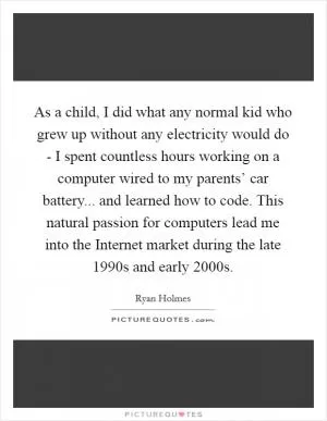 As a child, I did what any normal kid who grew up without any electricity would do - I spent countless hours working on a computer wired to my parents’ car battery... and learned how to code. This natural passion for computers lead me into the Internet market during the late 1990s and early 2000s Picture Quote #1