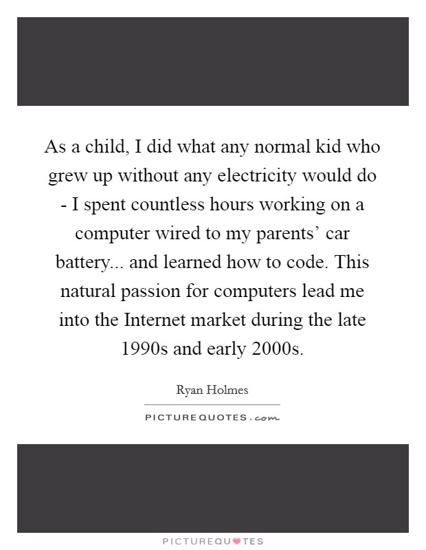 As a child, I did what any normal kid who grew up without any electricity would do - I spent countless hours working on a computer wired to my parents' car battery... and learned how to code. This natural passion for computers lead me into the Internet market during the late 1990s and early 2000s. Picture Quote #1