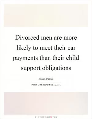 Divorced men are more likely to meet their car payments than their child support obligations Picture Quote #1