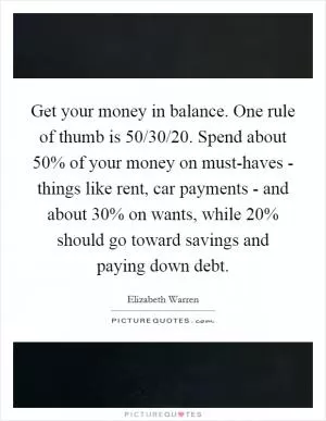 Get your money in balance. One rule of thumb is 50/30/20. Spend about 50% of your money on must-haves - things like rent, car payments - and about 30% on wants, while 20% should go toward savings and paying down debt Picture Quote #1
