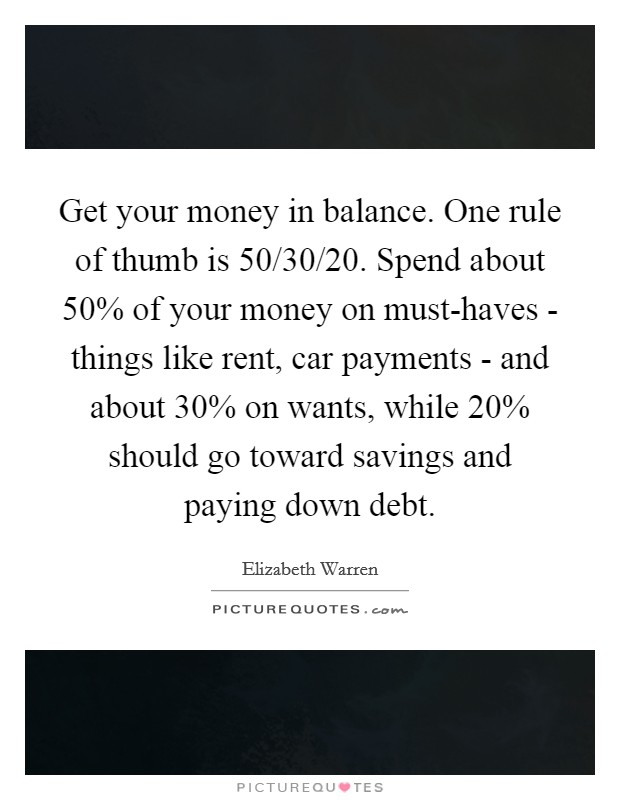 Get your money in balance. One rule of thumb is 50/30/20. Spend about 50% of your money on must-haves - things like rent, car payments - and about 30% on wants, while 20% should go toward savings and paying down debt. Picture Quote #1