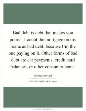 Bad debt is debt that makes you poorer. I count the mortgage on my home as bad debt, because I’m the one paying on it. Other forms of bad debt are car payments, credit card balances, or other consumer loans Picture Quote #1