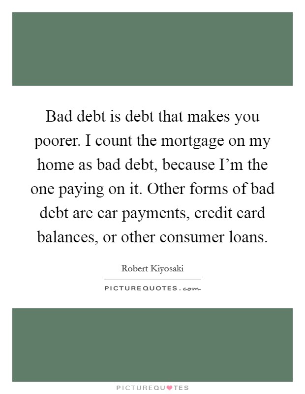 Bad debt is debt that makes you poorer. I count the mortgage on my home as bad debt, because I'm the one paying on it. Other forms of bad debt are car payments, credit card balances, or other consumer loans. Picture Quote #1