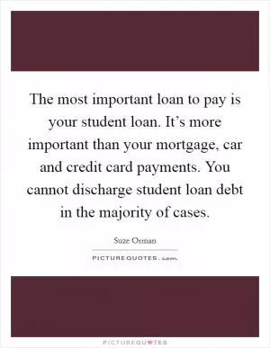The most important loan to pay is your student loan. It’s more important than your mortgage, car and credit card payments. You cannot discharge student loan debt in the majority of cases Picture Quote #1