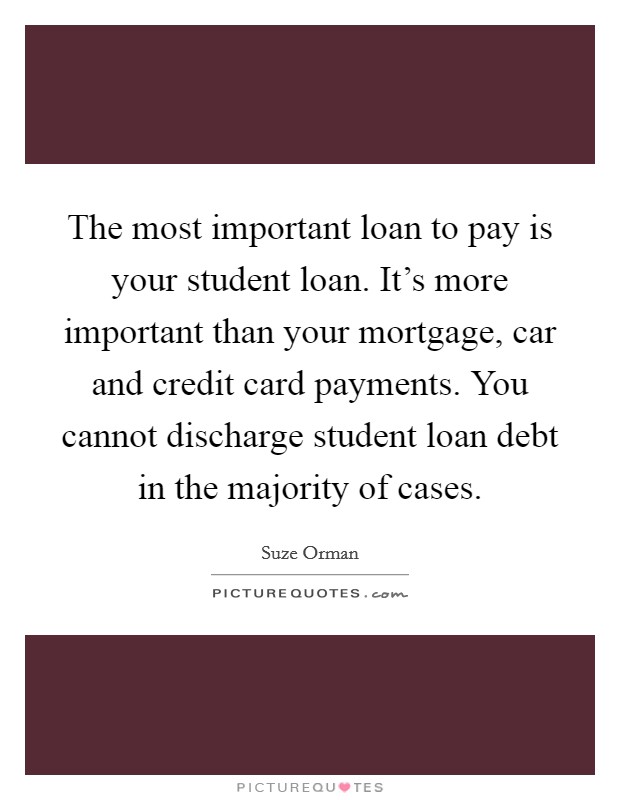 The most important loan to pay is your student loan. It's more important than your mortgage, car and credit card payments. You cannot discharge student loan debt in the majority of cases. Picture Quote #1