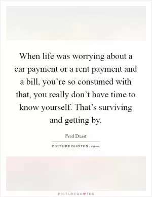 When life was worrying about a car payment or a rent payment and a bill, you’re so consumed with that, you really don’t have time to know yourself. That’s surviving and getting by Picture Quote #1