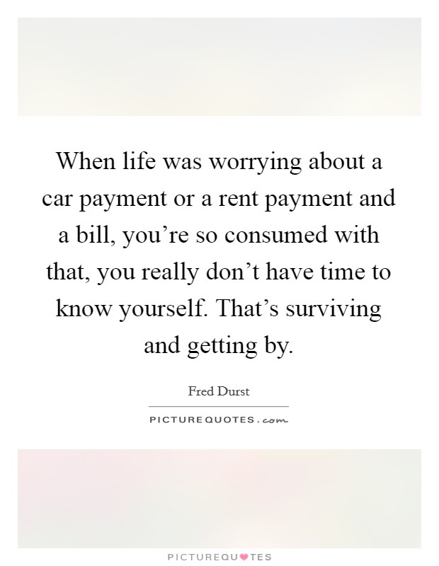 When life was worrying about a car payment or a rent payment and a bill, you're so consumed with that, you really don't have time to know yourself. That's surviving and getting by. Picture Quote #1