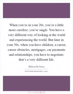 When you’re in your 20s, you’re a little more carefree; you’re single. You have a very different way of looking at the world and experiencing the world. But later in your 30s, when you have children, a career, career obstacles, mortgages, car payments and relationships, you have to negotiate; that’s a very different life Picture Quote #1
