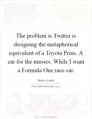 The problem is Twitter is designing the metaphorical equivalent of a Toyota Prius. A car for the masses. While I want a Formula One race car Picture Quote #1