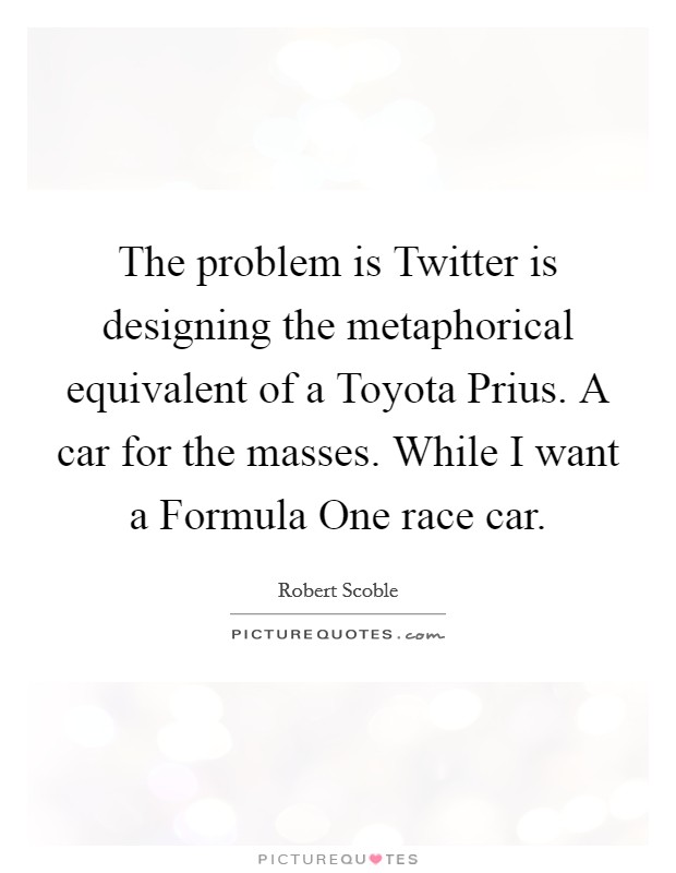 The problem is Twitter is designing the metaphorical equivalent of a Toyota Prius. A car for the masses. While I want a Formula One race car. Picture Quote #1