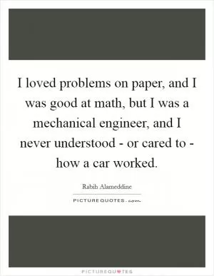 I loved problems on paper, and I was good at math, but I was a mechanical engineer, and I never understood - or cared to - how a car worked Picture Quote #1