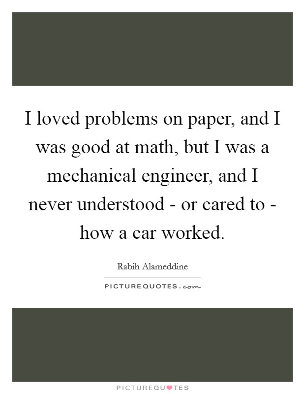 I loved problems on paper, and I was good at math, but I was a mechanical engineer, and I never understood - or cared to - how a car worked. Picture Quote #1