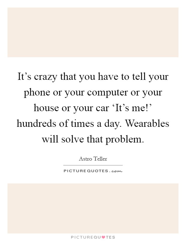 It's crazy that you have to tell your phone or your computer or your house or your car ‘It's me!' hundreds of times a day. Wearables will solve that problem. Picture Quote #1