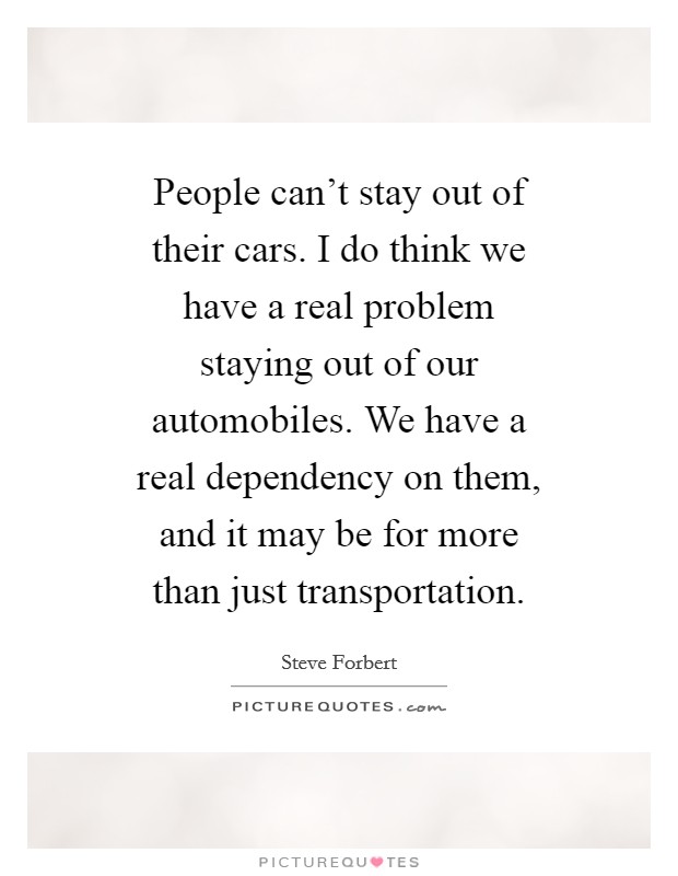People can't stay out of their cars. I do think we have a real problem staying out of our automobiles. We have a real dependency on them, and it may be for more than just transportation. Picture Quote #1