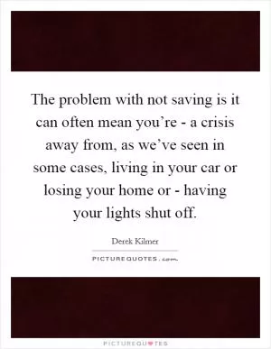 The problem with not saving is it can often mean you’re - a crisis away from, as we’ve seen in some cases, living in your car or losing your home or - having your lights shut off Picture Quote #1