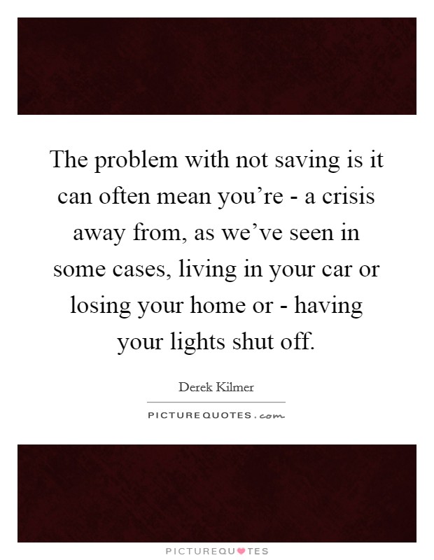 The problem with not saving is it can often mean you're - a crisis away from, as we've seen in some cases, living in your car or losing your home or - having your lights shut off. Picture Quote #1