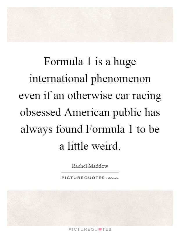 Formula 1 is a huge international phenomenon even if an otherwise car racing obsessed American public has always found Formula 1 to be a little weird. Picture Quote #1