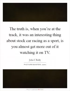 The truth is, when you’re at the track, it was an interesting thing about stock car racing as a sport, is you almost get more out of it watching it on TV Picture Quote #1