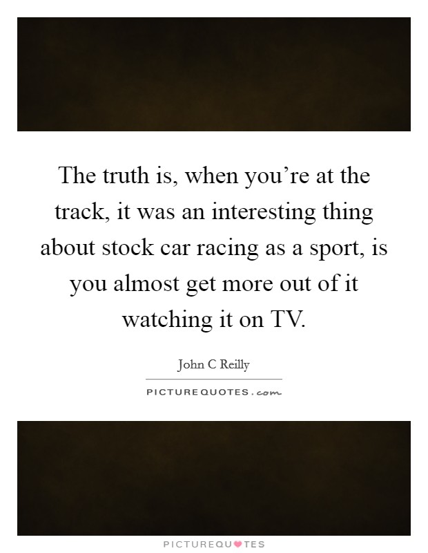 The truth is, when you're at the track, it was an interesting thing about stock car racing as a sport, is you almost get more out of it watching it on TV. Picture Quote #1