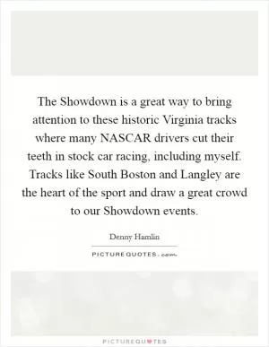 The Showdown is a great way to bring attention to these historic Virginia tracks where many NASCAR drivers cut their teeth in stock car racing, including myself. Tracks like South Boston and Langley are the heart of the sport and draw a great crowd to our Showdown events Picture Quote #1