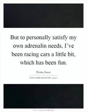 But to personally satisfy my own adrenalin needs, I’ve been racing cars a little bit, which has been fun Picture Quote #1