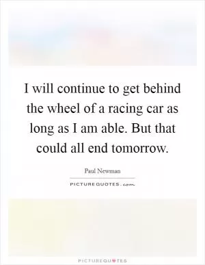 I will continue to get behind the wheel of a racing car as long as I am able. But that could all end tomorrow Picture Quote #1