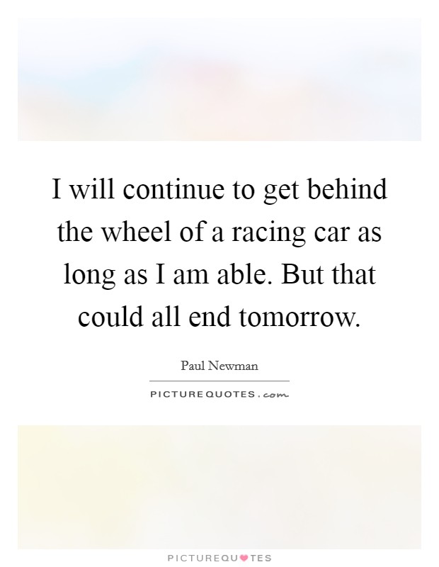 I will continue to get behind the wheel of a racing car as long as I am able. But that could all end tomorrow. Picture Quote #1