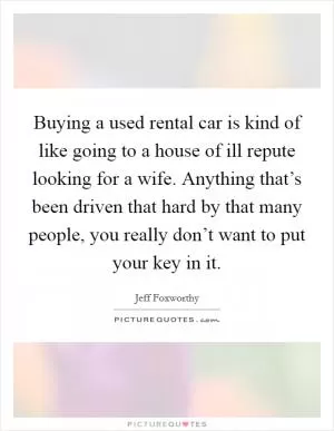 Buying a used rental car is kind of like going to a house of ill repute looking for a wife. Anything that’s been driven that hard by that many people, you really don’t want to put your key in it Picture Quote #1
