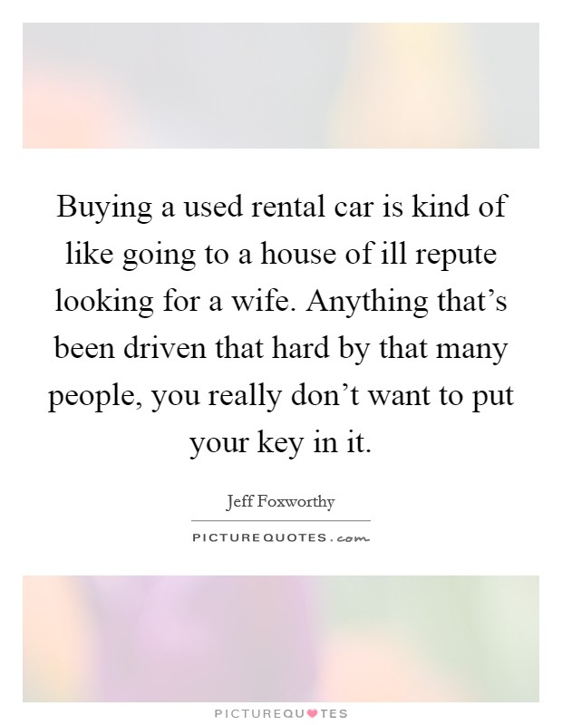 Buying a used rental car is kind of like going to a house of ill repute looking for a wife. Anything that's been driven that hard by that many people, you really don't want to put your key in it. Picture Quote #1