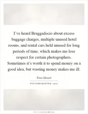 I’ve heard Braggadocio about excess baggage charges, multiple unused hotel rooms, and rental cars held unused for long periods of time, which makes me lose respect for certain photographers. Sometimes it’s worth it to spend money on a good idea, but wasting money makes me ill Picture Quote #1