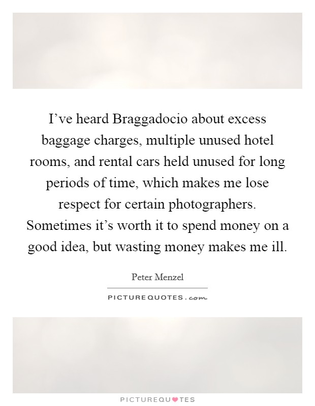 I've heard Braggadocio about excess baggage charges, multiple unused hotel rooms, and rental cars held unused for long periods of time, which makes me lose respect for certain photographers. Sometimes it's worth it to spend money on a good idea, but wasting money makes me ill. Picture Quote #1