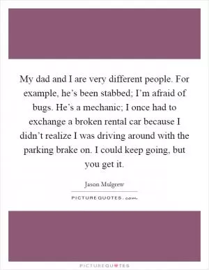 My dad and I are very different people. For example, he’s been stabbed; I’m afraid of bugs. He’s a mechanic; I once had to exchange a broken rental car because I didn’t realize I was driving around with the parking brake on. I could keep going, but you get it Picture Quote #1