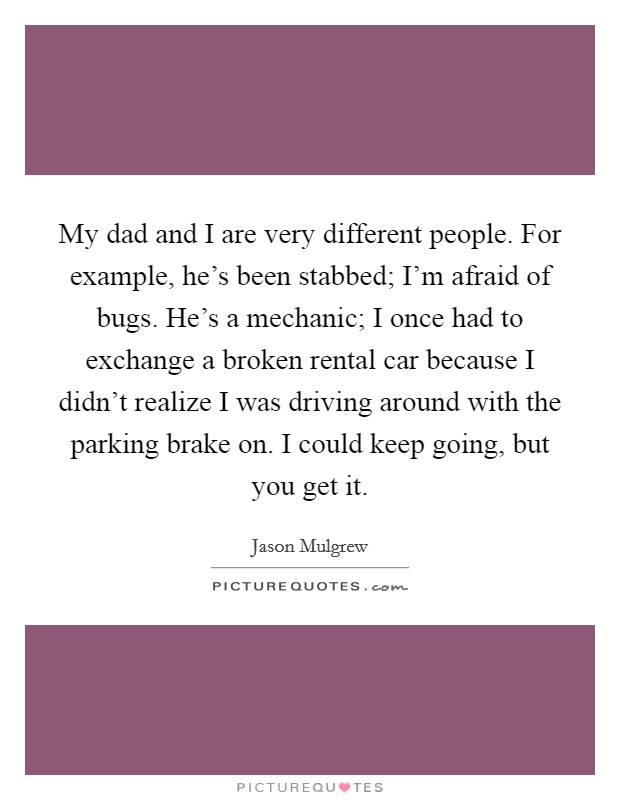 My dad and I are very different people. For example, he's been stabbed; I'm afraid of bugs. He's a mechanic; I once had to exchange a broken rental car because I didn't realize I was driving around with the parking brake on. I could keep going, but you get it. Picture Quote #1