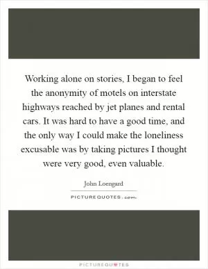 Working alone on stories, I began to feel the anonymity of motels on interstate highways reached by jet planes and rental cars. It was hard to have a good time, and the only way I could make the loneliness excusable was by taking pictures I thought were very good, even valuable Picture Quote #1