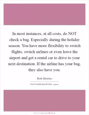 In most instances, at all costs, do NOT check a bag. Especially during the holiday season. You have more flexibility to switch flights, switch airlines or even leave the airport and get a rental car to drive to your next destination. If the airline has your bag, they also have you Picture Quote #1