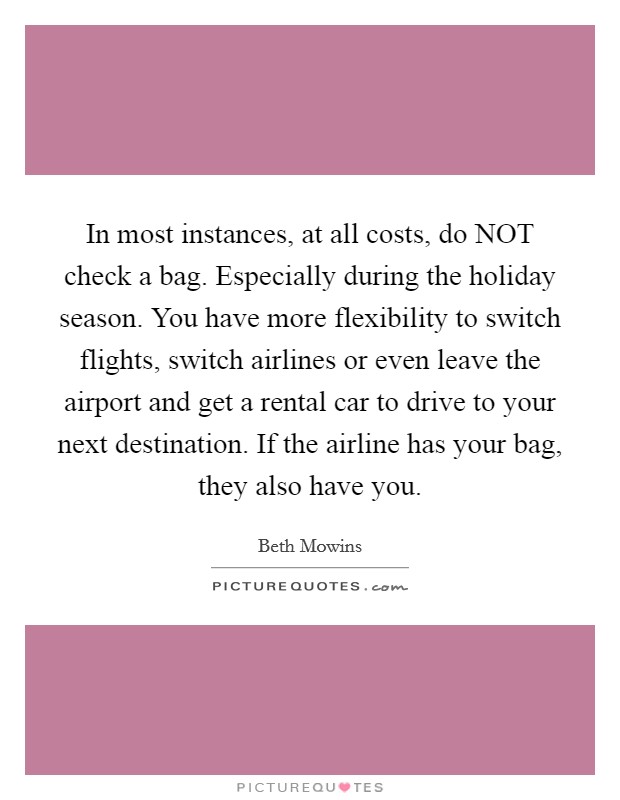In most instances, at all costs, do NOT check a bag. Especially during the holiday season. You have more flexibility to switch flights, switch airlines or even leave the airport and get a rental car to drive to your next destination. If the airline has your bag, they also have you. Picture Quote #1