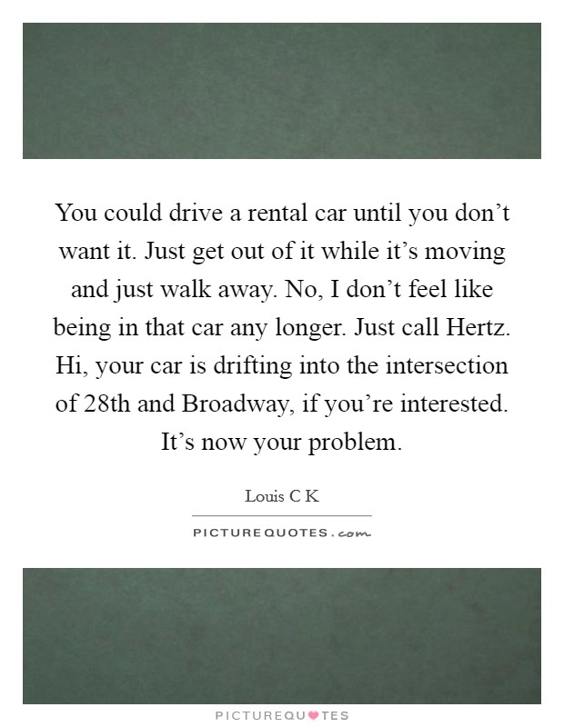 You could drive a rental car until you don't want it. Just get out of it while it's moving and just walk away. No, I don't feel like being in that car any longer. Just call Hertz. Hi, your car is drifting into the intersection of 28th and Broadway, if you're interested. It's now your problem. Picture Quote #1
