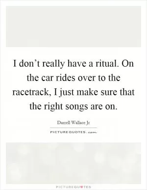 I don’t really have a ritual. On the car rides over to the racetrack, I just make sure that the right songs are on Picture Quote #1