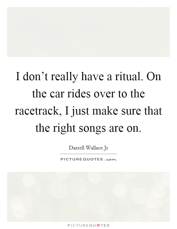 I don't really have a ritual. On the car rides over to the racetrack, I just make sure that the right songs are on. Picture Quote #1